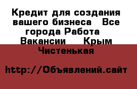 Кредит для создания вашего бизнеса - Все города Работа » Вакансии   . Крым,Чистенькая